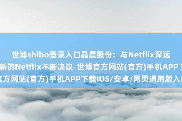世博shibo登录入口晶晨股份:与Netflix深远政策配合,行将展示最新的Netflix不断决议-世博官方网站(官方)手机APP下载IOS/安卓/网页通用版入口