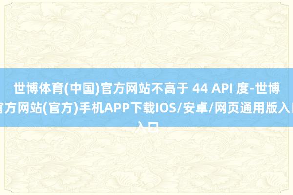 世博体育(中国)官方网站不高于 44 API 度-世博官方网站(官方)手机APP下载IOS/安卓/网页通用版入口