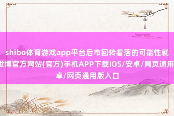 shibo体育游戏app平台后市回转着落的可能性就极大-世博官方网站(官方)手机APP下载IOS/安卓/网页通用版入口