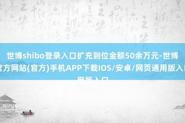 世博shibo登录入口扩充到位金额50余万元-世博官方网站(官方)手机APP下载IOS/安卓/网页通用版入口