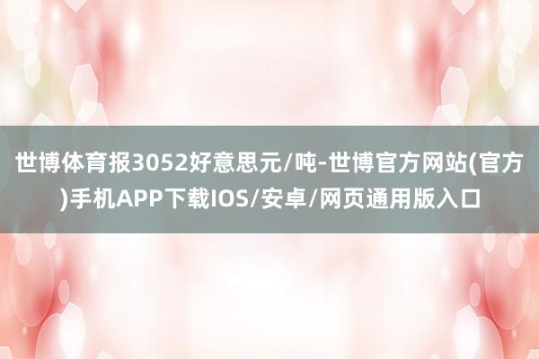 世博体育报3052好意思元/吨-世博官方网站(官方)手机APP下载IOS/安卓/网页通用版入口