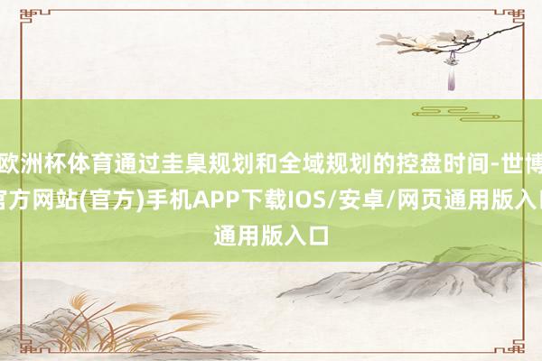 欧洲杯体育通过圭臬规划和全域规划的控盘时间-世博官方网站(官方)手机APP下载IOS/安卓/网页通用版入口