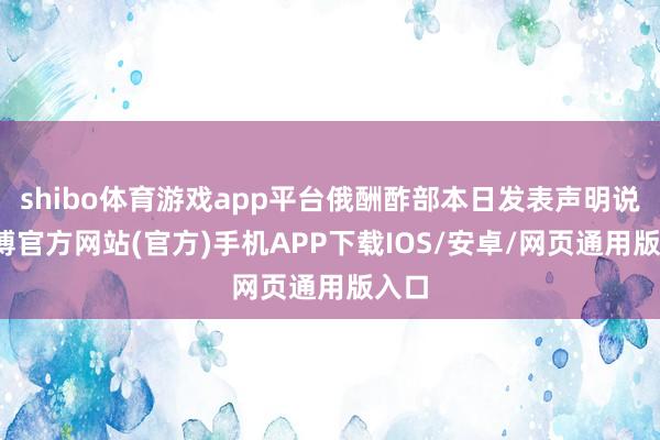 shibo体育游戏app平台俄酬酢部本日发表声明说-世博官方网站(官方)手机APP下载IOS/安卓/网页通用版入口