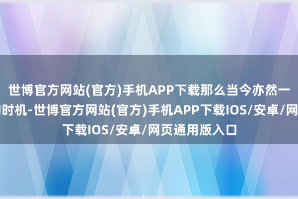 世博官方网站(官方)手机APP下载那么当今亦然一个相称可以的时机-世博官方网站(官方)手机APP下载IOS/安卓/网页通用版入口