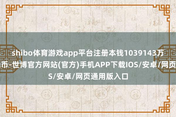 shibo体育游戏app平台注册本钱1039143万东说念主民币-世博官方网站(官方)手机APP下载IOS/安卓/网页通用版入口