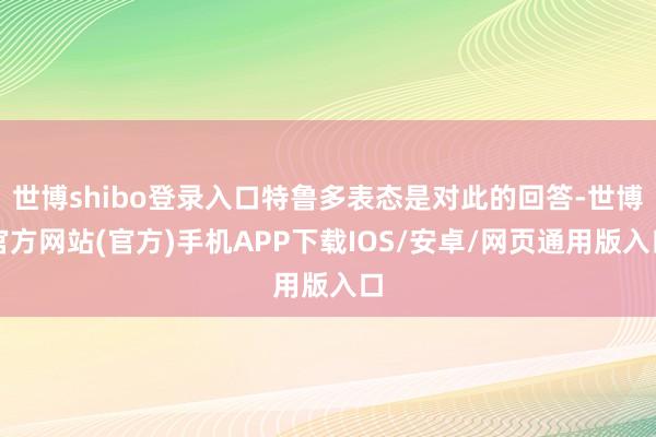 世博shibo登录入口特鲁多表态是对此的回答-世博官方网站(官方)手机APP下载IOS/安卓/网页通用版入口