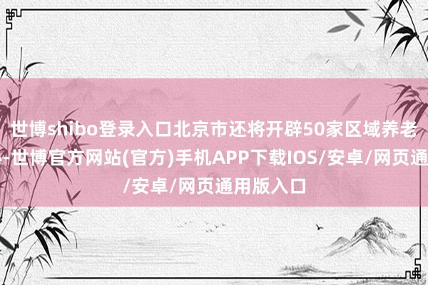 世博shibo登录入口北京市还将开辟50家区域养老办事中心-世博官方网站(官方)手机APP下载IOS/安卓/网页通用版入口