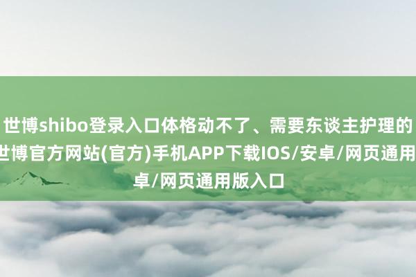 世博shibo登录入口体格动不了、需要东谈主护理的时间-世博官方网站(官方)手机APP下载IOS/安卓/网页通用版入口