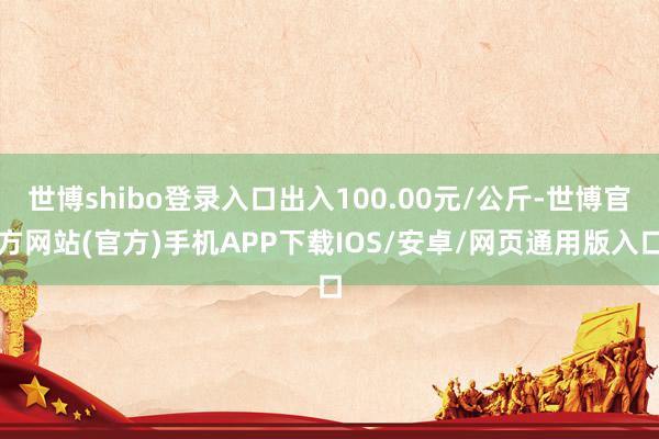 世博shibo登录入口出入100.00元/公斤-世博官方网站(官方)手机APP下载IOS/安卓/网页通用版入口