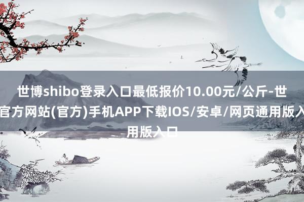 世博shibo登录入口最低报价10.00元/公斤-世博官方网站(官方)手机APP下载IOS/安卓/网页通用版入口