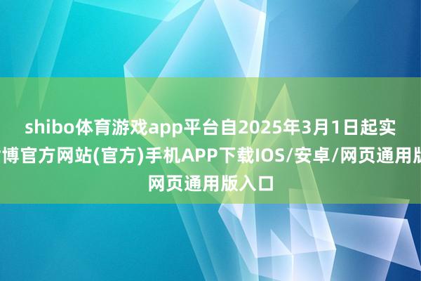 shibo体育游戏app平台自2025年3月1日起实行-世博官方网站(官方)手机APP下载IOS/安卓/网页通用版入口