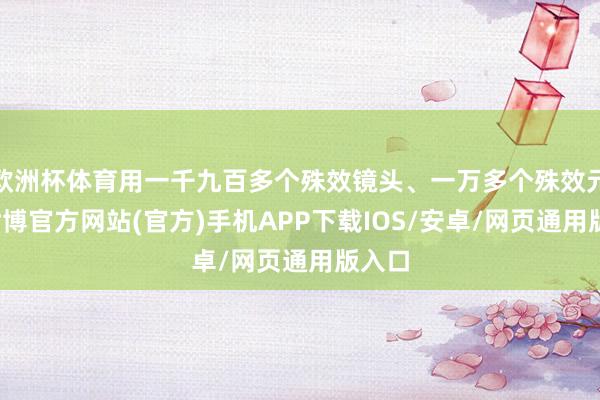 欧洲杯体育用一千九百多个殊效镜头、一万多个殊效元素-世博官方网站(官方)手机APP下载IOS/安卓/网页通用版入口