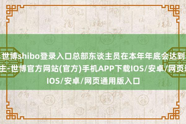 世博shibo登录入口总部东谈主员在本年年底会达到2700东谈主-世博官方网站(官方)手机APP下载IOS/安卓/网页通用版入口