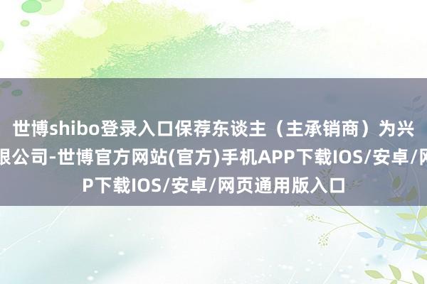世博shibo登录入口保荐东谈主（主承销商）为兴业证券股份有限公司-世博官方网站(官方)手机APP下载IOS/安卓/网页通用版入口