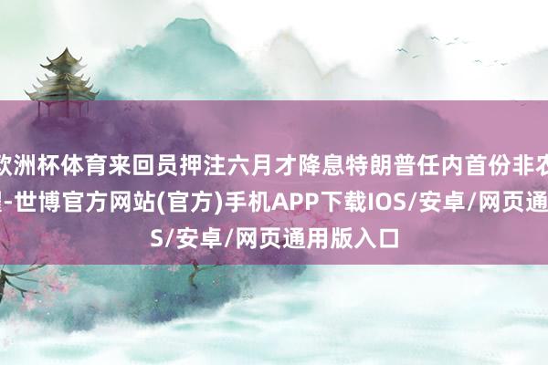 欧洲杯体育来回员押注六月才降息特朗普任内首份非农呈文夸耀-世博官方网站(官方)手机APP下载IOS/安卓/网页通用版入口