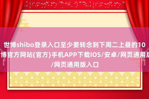世博shibo登录入口至少要转念到下周二上昼的10点-世博官方网站(官方)手机APP下载IOS/安卓/网页通用版入口