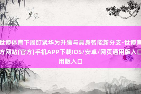 世博体育下周盯紧华为升腾与具身智能新分支-世博官方网站(官方)手机APP下载IOS/安卓/网页通用版入口
