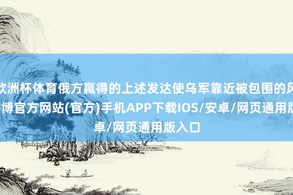 欧洲杯体育俄方赢得的上述发达使乌军靠近被包围的风险-世博官方网站(官方)手机APP下载IOS/安卓/网页通用版入口