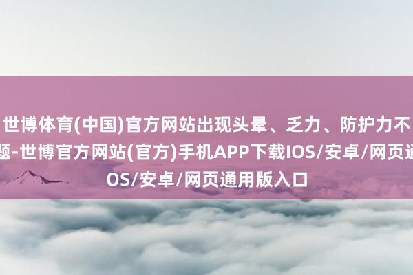 世博体育(中国)官方网站出现头晕、乏力、防护力不集中等问题-世博官方网站(官方)手机APP下载IOS/安卓/网页通用版入口
