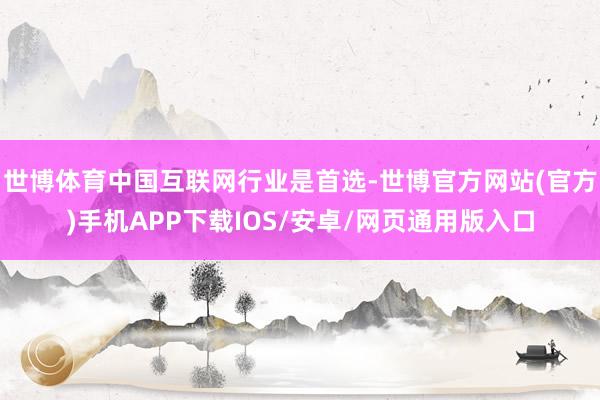 世博体育中国互联网行业是首选-世博官方网站(官方)手机APP下载IOS/安卓/网页通用版入口