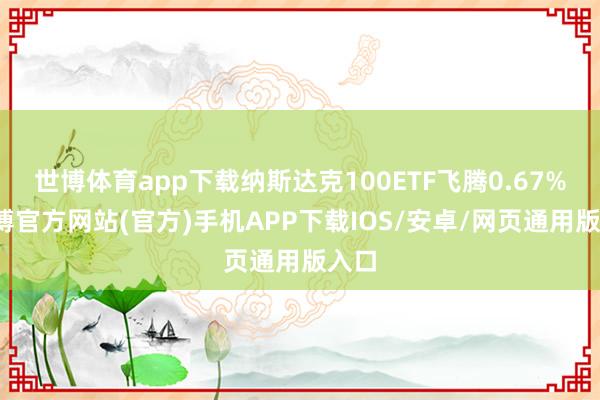 世博体育app下载纳斯达克100ETF飞腾0.67%-世博官方网站(官方)手机APP下载IOS/安卓/网页通用版入口