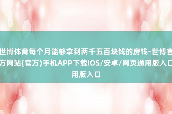 世博体育每个月能够拿到两千五百块钱的房钱-世博官方网站(官方)手机APP下载IOS/安卓/网页通用版入口