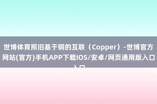 世博体育照旧基于铜的互联（Copper）-世博官方网站(官方)手机APP下载IOS/安卓/网页通用版入口
