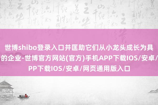 世博shibo登录入口并匡助它们从小龙头成长为具有专家化竞争力的企业-世博官方网站(官方)手机APP下载IOS/安卓/网页通用版入口