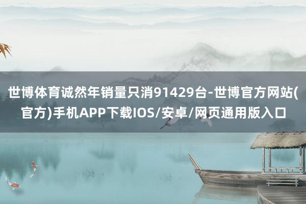 世博体育诚然年销量只消91429台-世博官方网站(官方)手机APP下载IOS/安卓/网页通用版入口