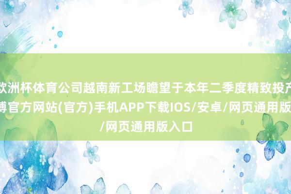 欧洲杯体育公司越南新工场瞻望于本年二季度精致投产-世博官方网站(官方)手机APP下载IOS/安卓/网页通用版入口