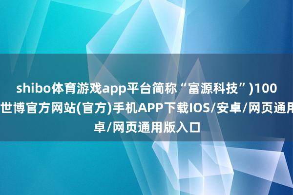 shibo体育游戏app平台简称“富源科技”)100%股权-世博官方网站(官方)手机APP下载IOS/安卓/网页通用版入口