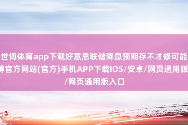 世博体育app下载好意思联储降息预期存不才修可能-世博官方网站(官方)手机APP下载IOS/安卓/网页通用版入口
