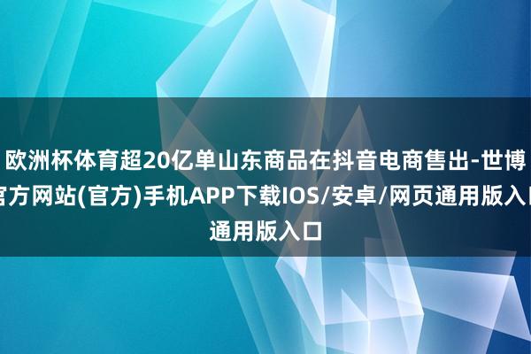 欧洲杯体育超20亿单山东商品在抖音电商售出-世博官方网站(官方)手机APP下载IOS/安卓/网页通用版入口