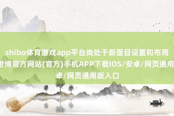 shibo体育游戏app平台尚处于新面目设置和布局阶段-世博官方网站(官方)手机APP下载IOS/安卓/网页通用版入口