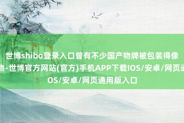 世博shibo登录入口曾有不少国产物牌被包装得像是入口产物-世博官方网站(官方)手机APP下载IOS/安卓/网页通用版入口