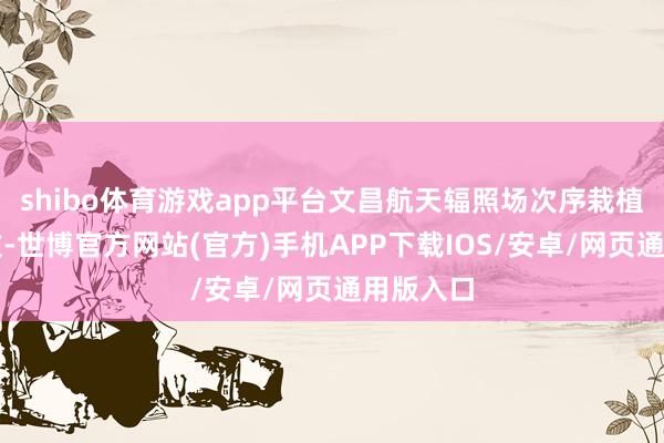 shibo体育游戏app平台文昌航天辐照场次序栽植景况雅致-世博官方网站(官方)手机APP下载IOS/安卓/网页通用版入口