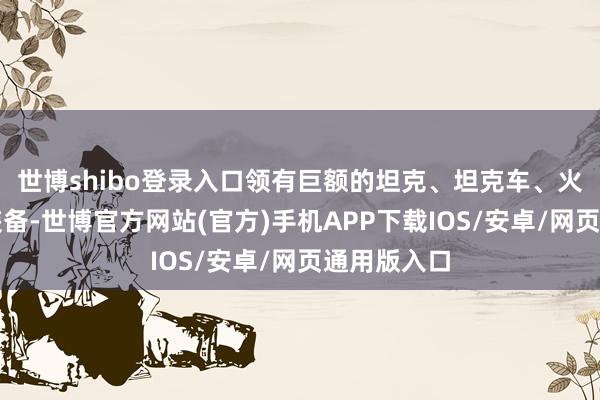 世博shibo登录入口领有巨额的坦克、坦克车、火炮等重型装备-世博官方网站(官方)手机APP下载IOS/安卓/网页通用版入口