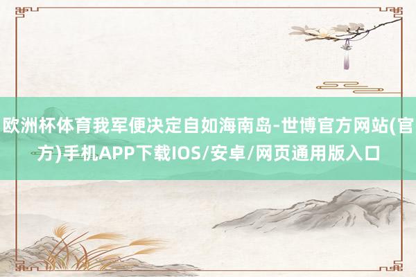 欧洲杯体育我军便决定自如海南岛-世博官方网站(官方)手机APP下载IOS/安卓/网页通用版入口