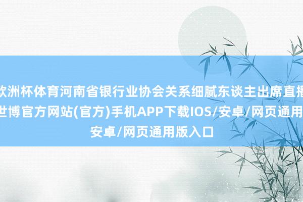 欧洲杯体育河南省银行业协会关系细腻东谈主出席直播现场-世博官方网站(官方)手机APP下载IOS/安卓/网页通用版入口