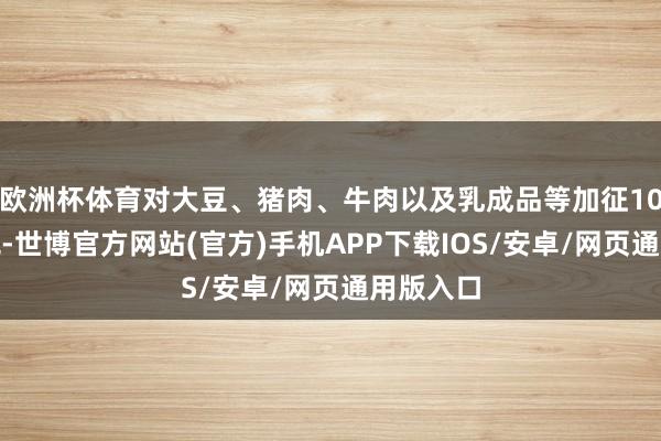 欧洲杯体育对大豆、猪肉、牛肉以及乳成品等加征10%的关税-世博官方网站(官方)手机APP下载IOS/安卓/网页通用版入口