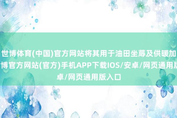 世博体育(中国)官方网站将其用于油田坐蓐及供暖加热-世博官方网站(官方)手机APP下载IOS/安卓/网页通用版入口