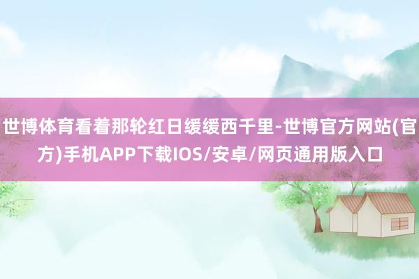 世博体育看着那轮红日缓缓西千里-世博官方网站(官方)手机APP下载IOS/安卓/网页通用版入口