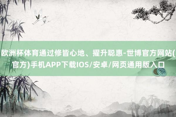 欧洲杯体育通过修皆心地、擢升聪惠-世博官方网站(官方)手机APP下载IOS/安卓/网页通用版入口