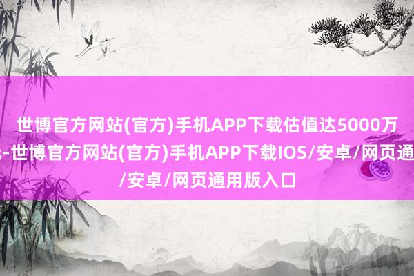 世博官方网站(官方)手机APP下载估值达5000万好意思元-世博官方网站(官方)手机APP下载IOS/安卓/网页通用版入口
