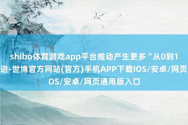 shibo体育游戏app平台推动产生更多“从0到1”的原始改进-世博官方网站(官方)手机APP下载IOS/安卓/网页通用版入口