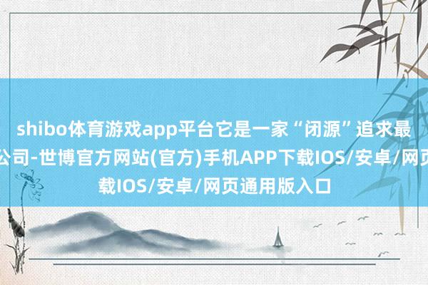 shibo体育游戏app平台它是一家“闭源”追求最大利润的AI公司-世博官方网站(官方)手机APP下载IOS/安卓/网页通用版入口