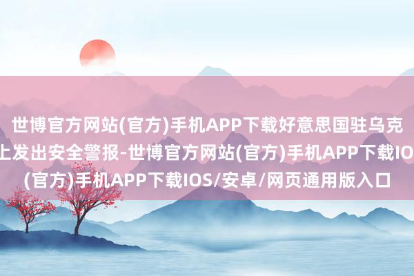 世博官方网站(官方)手机APP下载好意思国驻乌克兰大使馆20日在官网上发出安全警报-世博官方网站(官方)手机APP下载IOS/安卓/网页通用版入口
