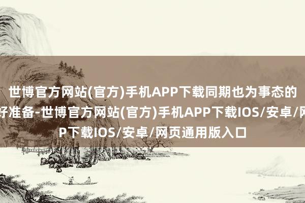 世博官方网站(官方)手机APP下载同期也为事态的任何发展作念好准备-世博官方网站(官方)手机APP下载IOS/安卓/网页通用版入口