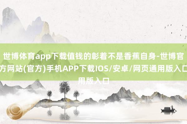 世博体育app下载值钱的彰着不是香蕉自身-世博官方网站(官方)手机APP下载IOS/安卓/网页通用版入口
