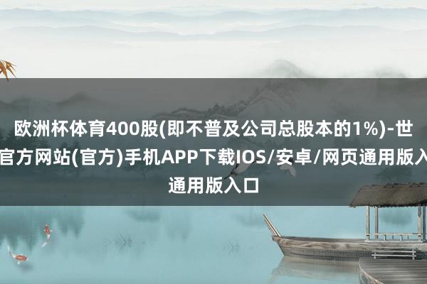 欧洲杯体育400股(即不普及公司总股本的1%)-世博官方网站(官方)手机APP下载IOS/安卓/网页通用版入口